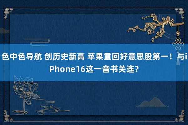 色中色导航 创历史新高 苹果重回好意思股第一！与iPhone16这一音书关连？