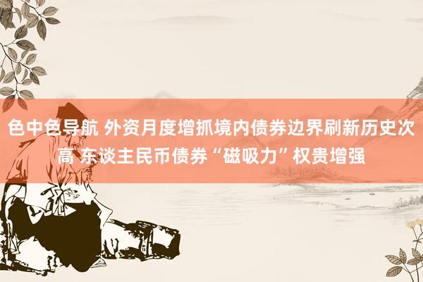 色中色导航 外资月度增抓境内债券边界刷新历史次高 东谈主民币债券“磁吸力”权贵增强