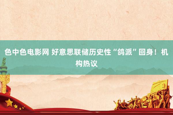 色中色电影网 好意思联储历史性“鸽派”回身！机构热议