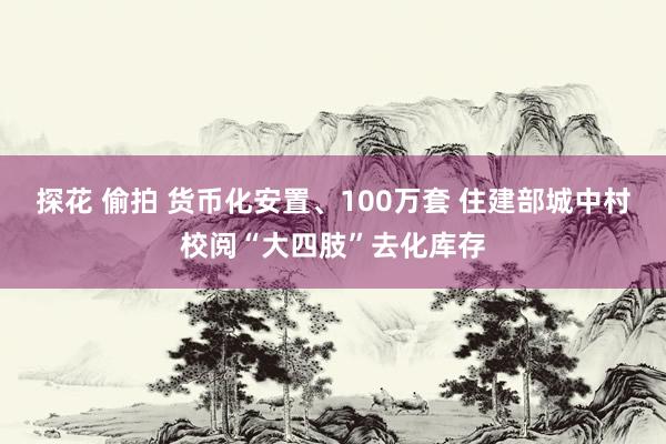 探花 偷拍 货币化安置、100万套 住建部城中村校阅“大四肢”去化库存