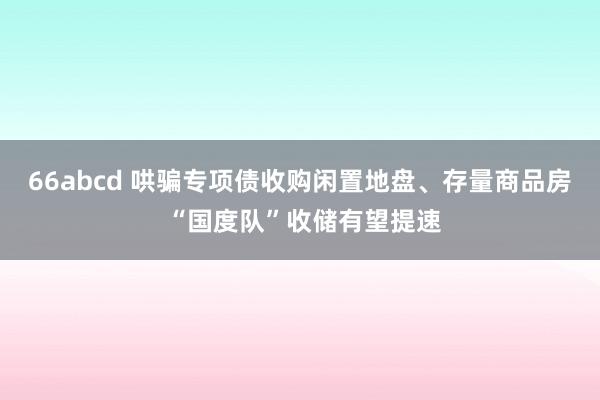 66abcd 哄骗专项债收购闲置地盘、存量商品房 “国度队”收储有望提速