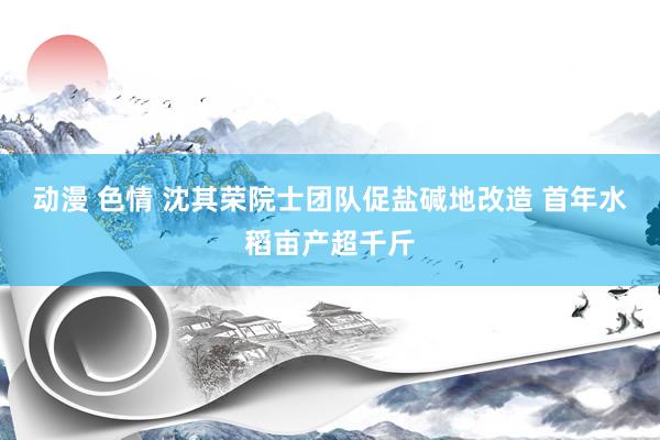 动漫 色情 沈其荣院士团队促盐碱地改造 首年水稻亩产超千斤