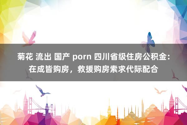 菊花 流出 国产 porn 四川省级住房公积金：在成皆购房，救援购房索求代际配合