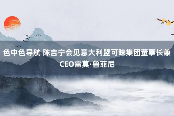 色中色导航 陈吉宁会见意大利盟可睐集团董事长兼CEO雷莫·鲁菲尼
