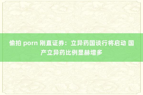 偷拍 porn 刚直证券：立异药国谈行将启动 国产立异药比例显赫增多
