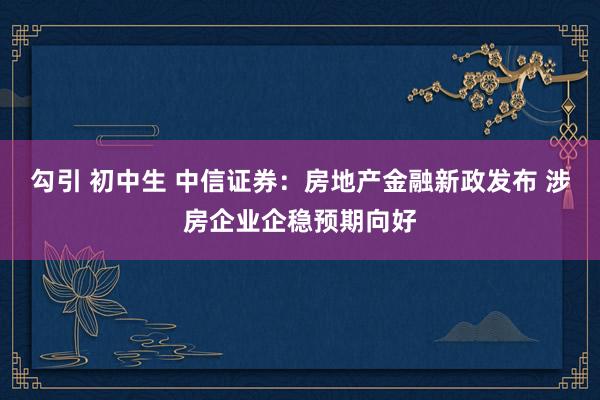 勾引 初中生 中信证券：房地产金融新政发布 涉房企业企稳预期向好