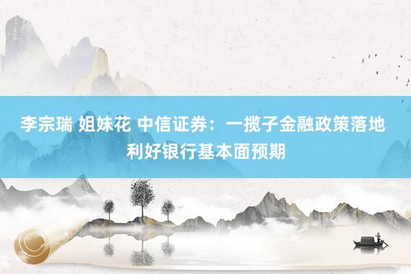 李宗瑞 姐妹花 中信证券：一揽子金融政策落地 利好银行基本面预期