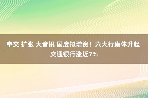 拳交 扩张 大音讯 国度拟增资！六大行集体升起 交通银行涨近7%