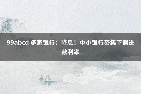 99abcd 多家银行：降息！中小银行密集下调进款利率