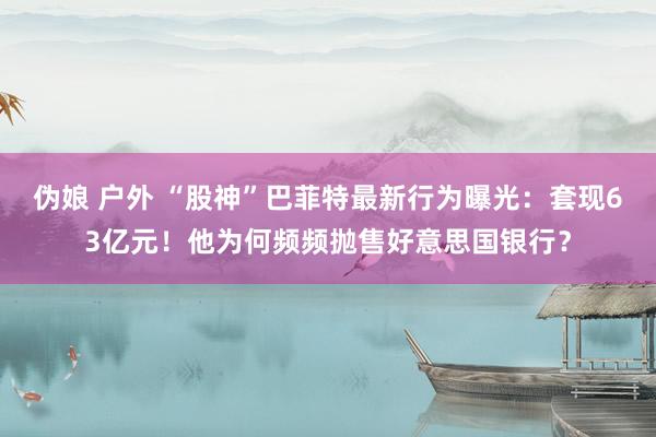 伪娘 户外 “股神”巴菲特最新行为曝光：套现63亿元！他为何频频抛售好意思国银行？