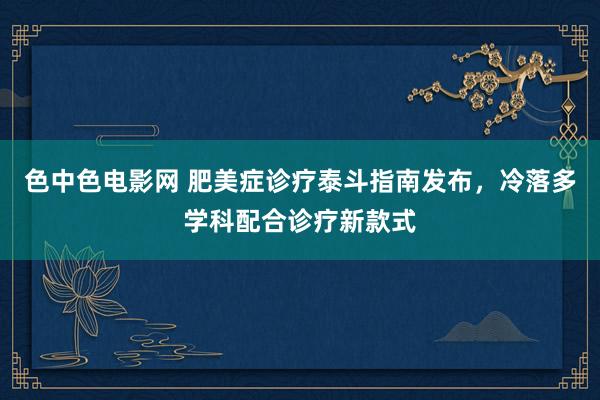 色中色电影网 肥美症诊疗泰斗指南发布，冷落多学科配合诊疗新款式
