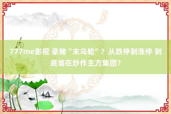 777me影视 豪赌“末乌轮”？从跌停到涨停 到底谁在炒作主方集团？