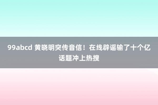 99abcd 黄晓明突传音信！在线辟谣输了十个亿话题冲上热搜