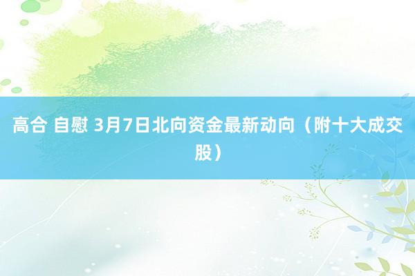 高合 自慰 3月7日北向资金最新动向（附十大成交股）