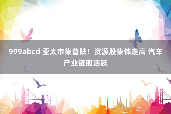 999abcd 亚太市集普跌！资源股集体走高 汽车产业链股活跃