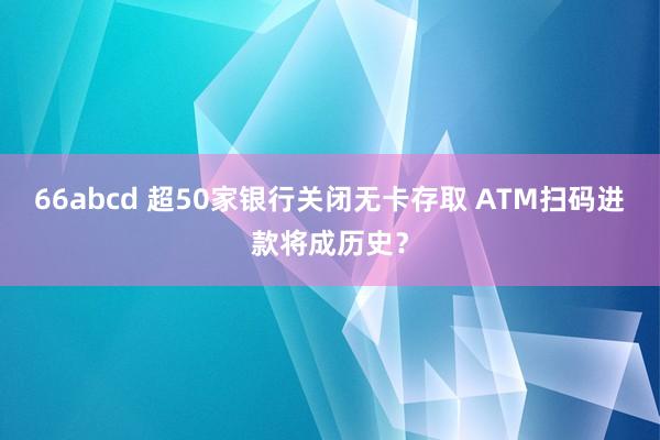 66abcd 超50家银行关闭无卡存取 ATM扫码进款将成历史？