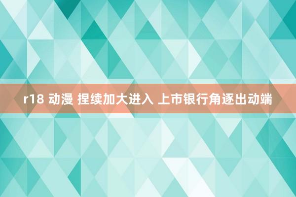 r18 动漫 捏续加大进入 上市银行角逐出动端